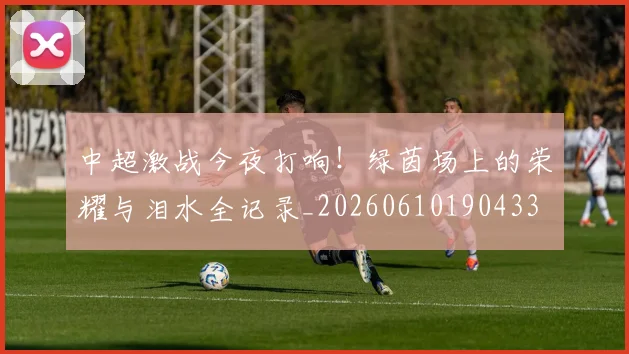 中超激战今夜打响！绿茵场上的荣耀与泪水全记录_20260610190433