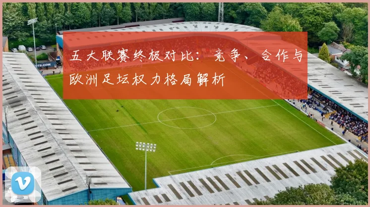 五大联赛终极对比：竞争、合作与欧洲足坛权力格局解析