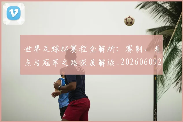 世界足球杯赛程全解析：赛制、看点与冠军之路深度解读_20260609201448