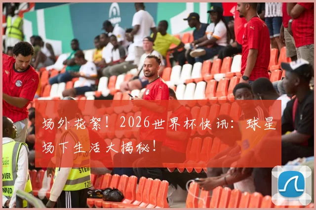 场外花絮！2026世界杯快讯：球星场下生活大揭秘！