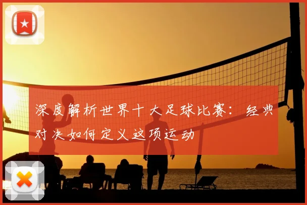 深度解析世界十大足球比赛：经典对决如何定义这项运动