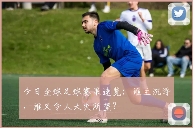 今日全球足球赛果速览：谁主沉浮，谁又令人大失所望？