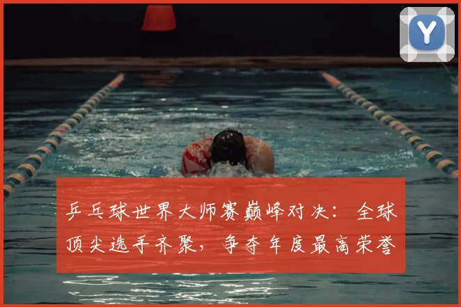 乒乓球世界大师赛巅峰对决：全球顶尖选手齐聚，争夺年度最高荣誉
