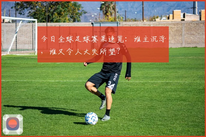 今日全球足球赛果速览:谁主沉浮,谁又令人大失所望?