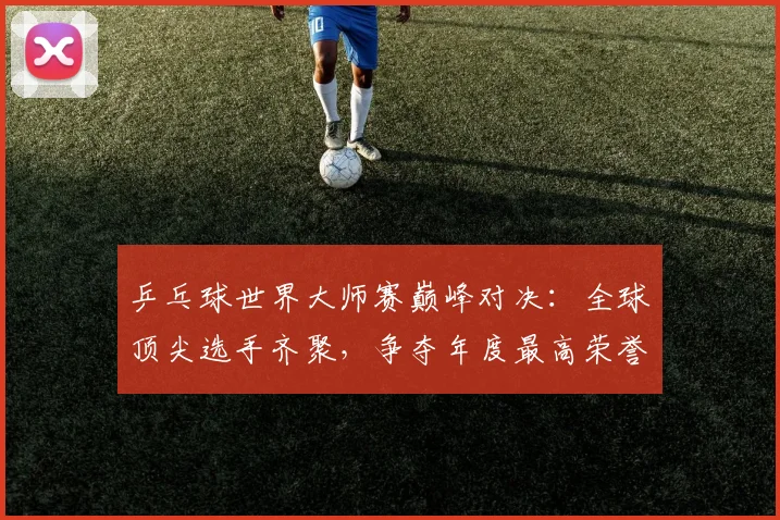 乒乓球世界大师赛巅峰对决:全球顶尖选手齐聚,争夺年度最高荣誉