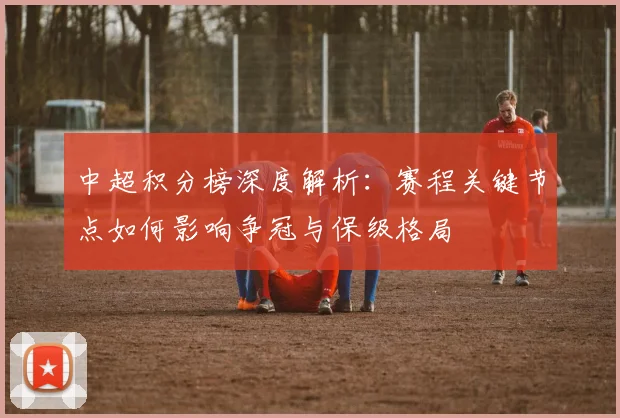 中超积分榜深度解析：赛程关键节点如何影响争冠与保级格局