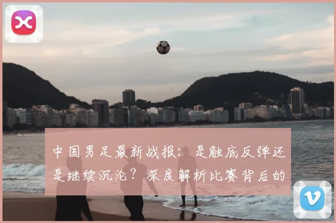 中国男足最新战报:是触底反弹还是继续沉沦?深度解析比赛背后的战略困局