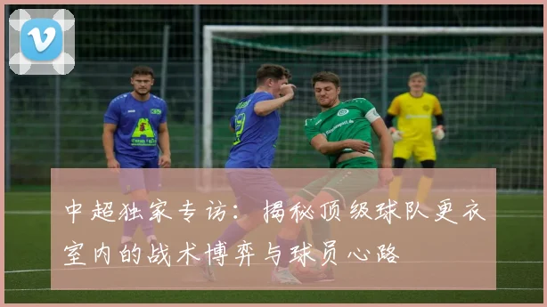 中超独家专访:揭秘顶级球队更衣室内的战术博弈与球员心路