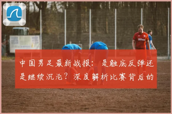 中国男足最新战报：是触底反弹还是继续沉沦？深度解析比赛背后的战略困局